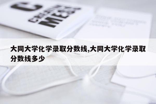 大同大学化学录取分数线,大同大学化学录取分数线多少