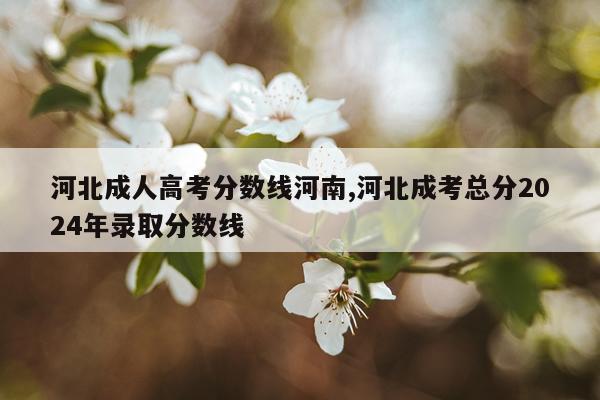 河北成人高考分数线河南,河北成考总分2024年录取分数线