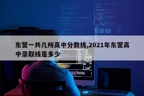 东营一共几所高中分数线,2021年东营高中录取线是多少