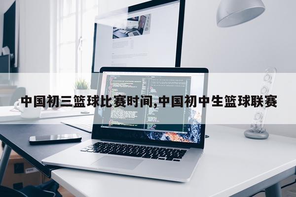 中国初三篮球比赛时间,中国初中生篮球联赛