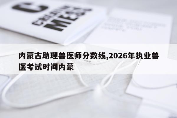 内蒙古助理兽医师分数线,2026年执业兽医考试时间内蒙
