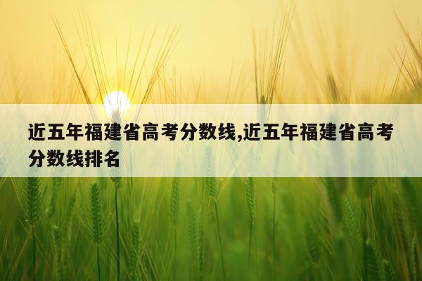 近五年福建省高考分数线,近五年福建省高考分数线排名