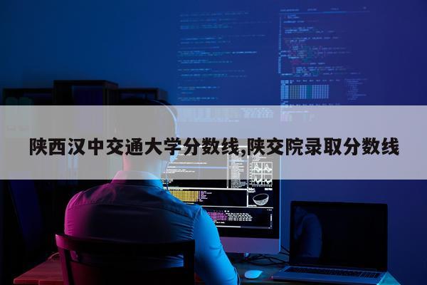 陕西汉中交通大学分数线,陕交院录取分数线