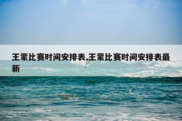 王蒙比赛时间安排表,王蒙比赛时间安排表最新