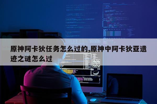 原神阿卡狄任务怎么过的,原神中阿卡狄亚遗迹之谜怎么过