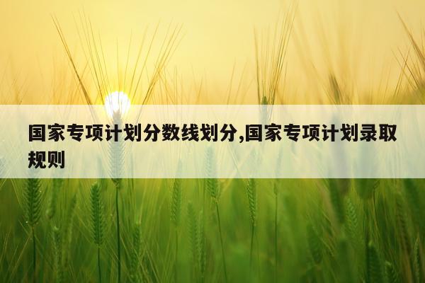 国家专项计划分数线划分,国家专项计划录取规则