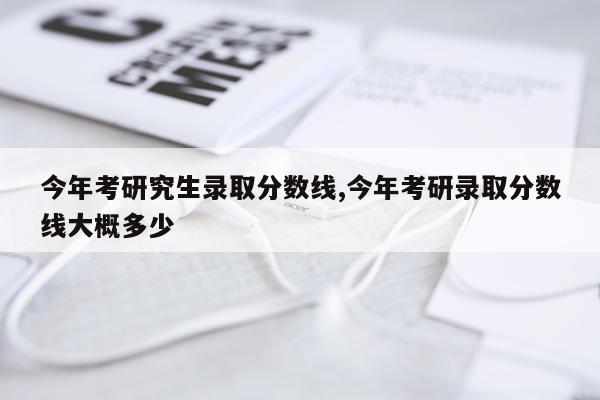 今年考研究生录取分数线,今年考研录取分数线大概多少