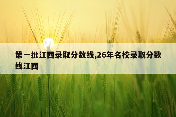 第一批江西录取分数线,26年名校录取分数线江西