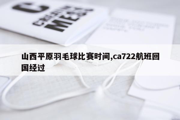山西平原羽毛球比赛时间,ca722航班回国经过
