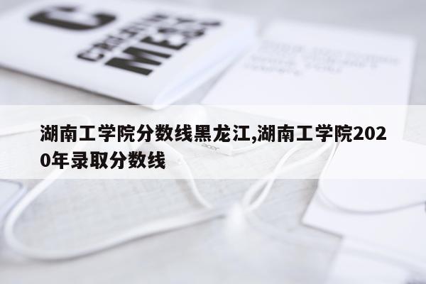 湖南工学院分数线黑龙江,湖南工学院2020年录取分数线