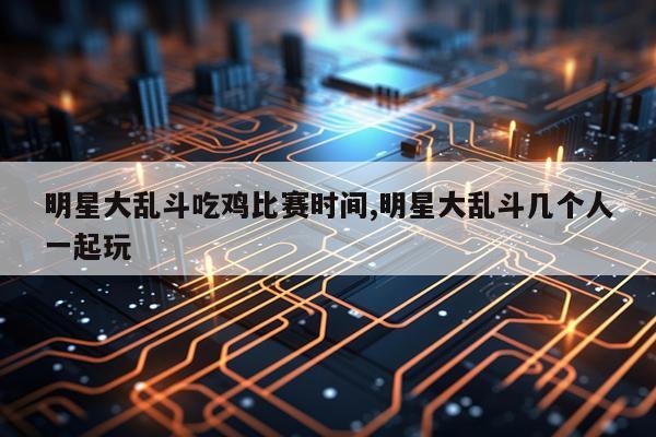 明星大乱斗吃鸡比赛时间,明星大乱斗几个人一起玩