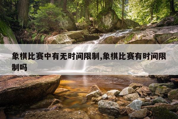 象棋比赛中有无时间限制,象棋比赛有时间限制吗