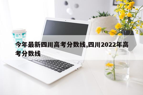 今年最新四川高考分数线,四川2022年高考分数线