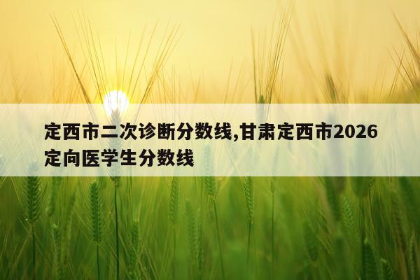 定西市二次诊断分数线,甘肃定西市2026定向医学生分数线