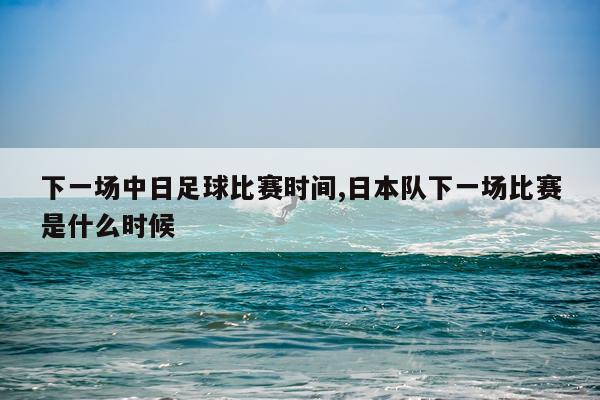 下一场中日足球比赛时间,日本队下一场比赛是什么时候
