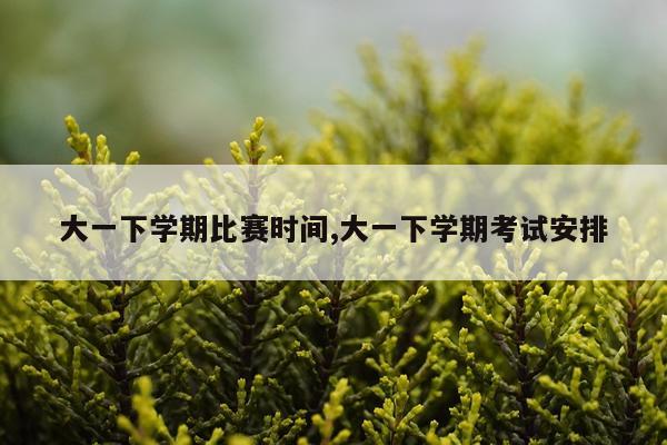 大一下学期比赛时间,大一下学期考试安排