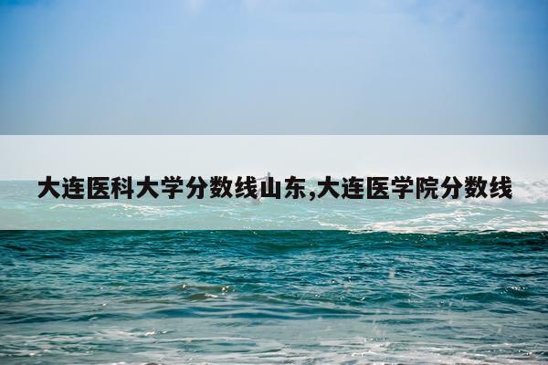大连医科大学分数线山东,大连医学院分数线