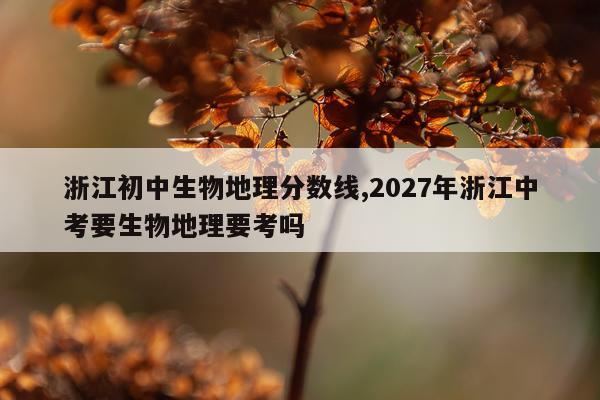 浙江初中生物地理分数线,2027年浙江中考要生物地理要考吗