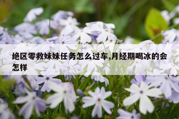 绝区零救妹妹任务怎么过车,月经期喝冰的会怎样