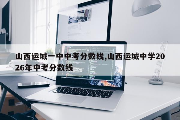 山西运城一中中考分数线,山西运城中学2026年中考分数线