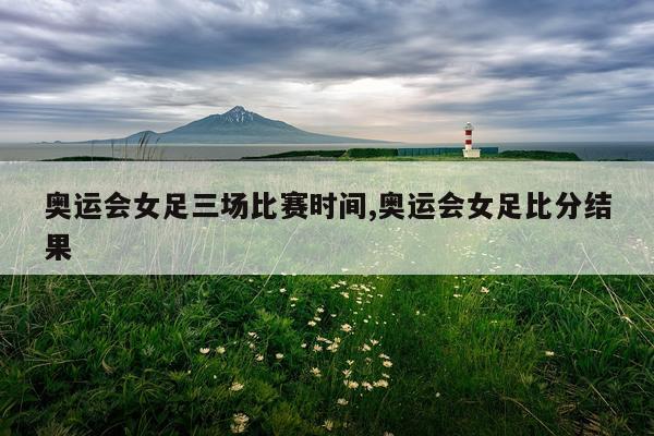 奥运会女足三场比赛时间,奥运会女足比分结果