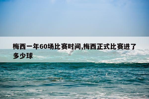 梅西一年60场比赛时间,梅西正式比赛进了多少球