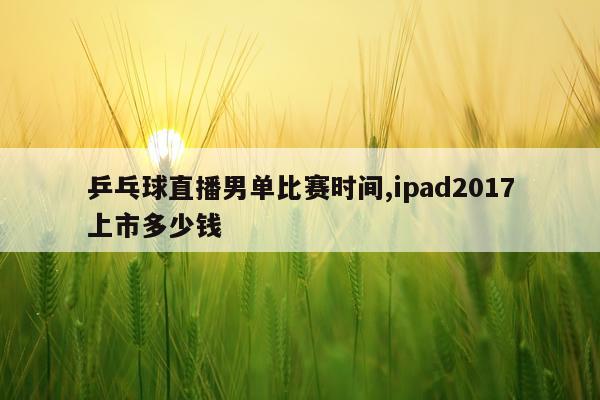 乒乓球直播男单比赛时间,ipad2017上市多少钱