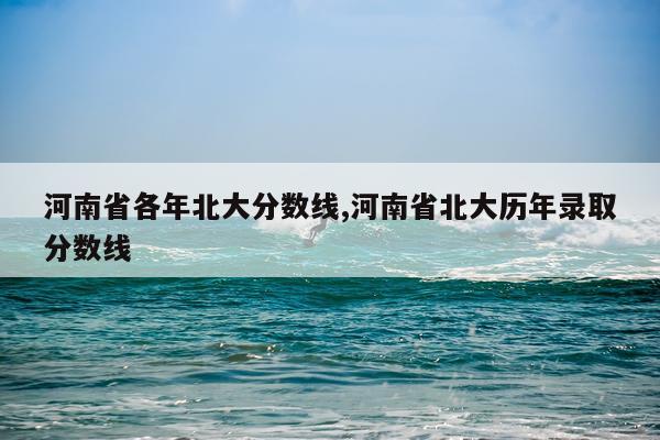 河南省各年北大分数线,河南省北大历年录取分数线