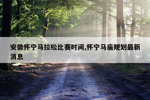 安徽怀宁马拉松比赛时间,怀宁马庙规划最新消息