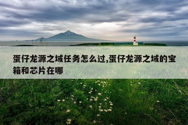 蛋仔龙源之域任务怎么过,蛋仔龙源之域的宝箱和芯片在哪