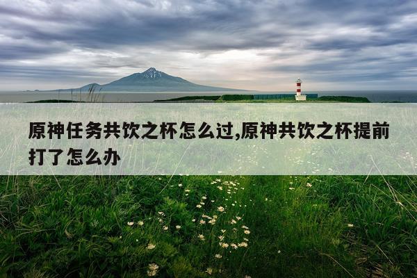 原神任务共饮之杯怎么过,原神共饮之杯提前打了怎么办