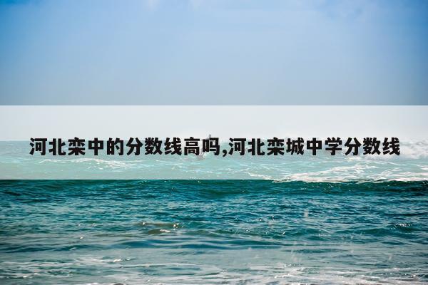 河北栾中的分数线高吗,河北栾城中学分数线