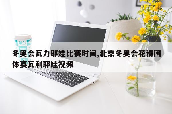 冬奥会瓦力耶娃比赛时间,北京冬奥会花滑团体赛瓦利耶娃视频