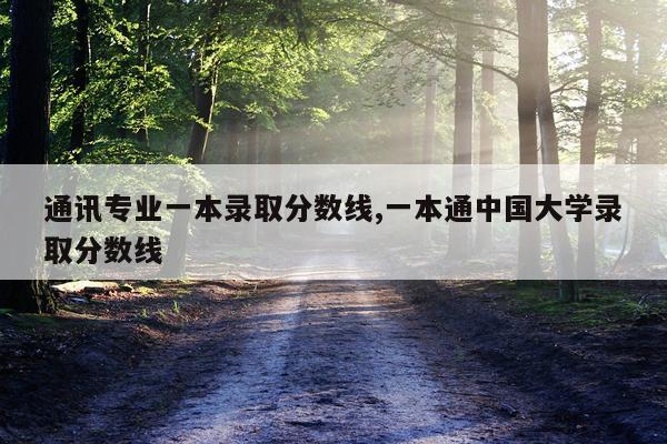 通讯专业一本录取分数线,一本通中国大学录取分数线