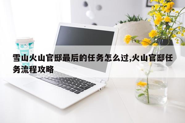 雪山火山官邸最后的任务怎么过,火山官邸任务流程攻略