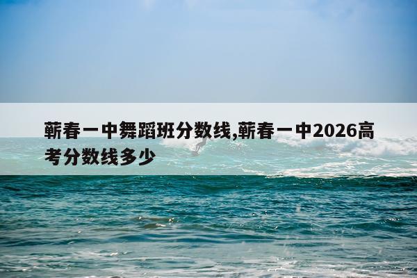 蕲春一中舞蹈班分数线,蕲春一中2026高考分数线多少