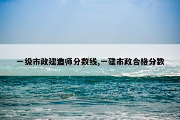 一级市政建造师分数线,一建市政合格分数
