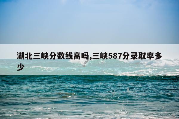湖北三峡分数线高吗,三峡587分录取率多少