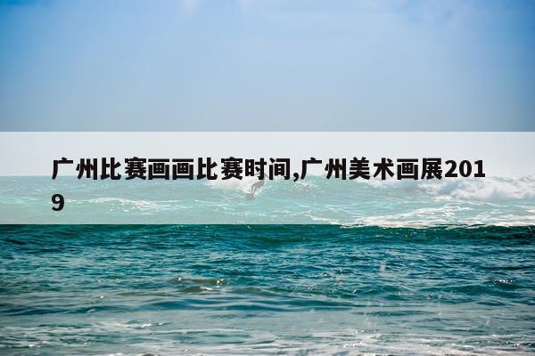 广州比赛画画比赛时间,广州美术画展2019