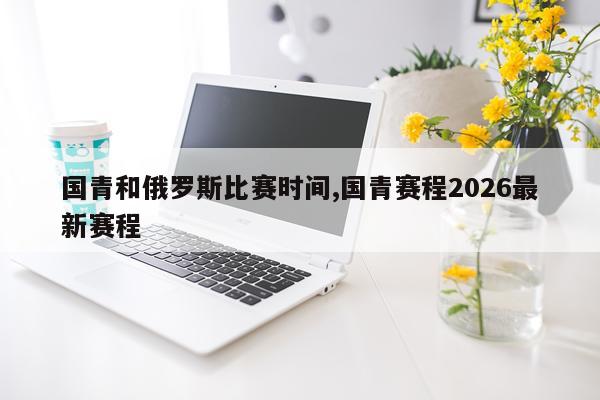 国青和俄罗斯比赛时间,国青赛程2026最新赛程