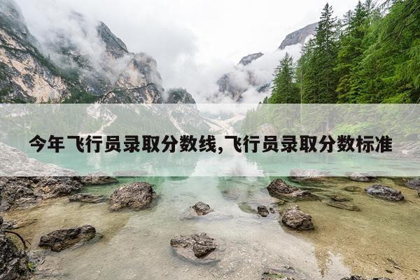 今年飞行员录取分数线,飞行员录取分数标准