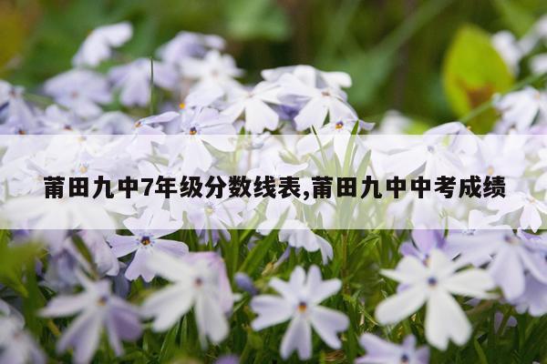 莆田九中7年级分数线表,莆田九中中考成绩