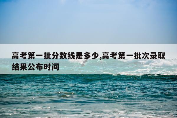 高考第一批分数线是多少,高考第一批次录取结果公布时间