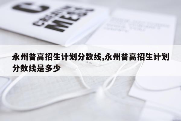 永州普高招生计划分数线,永州普高招生计划分数线是多少
