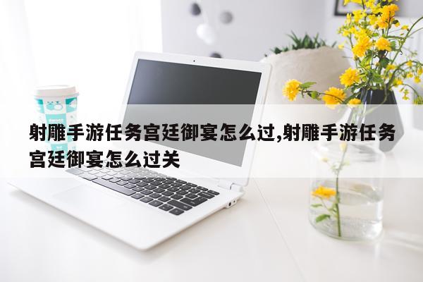 射雕手游任务宫廷御宴怎么过,射雕手游任务宫廷御宴怎么过关