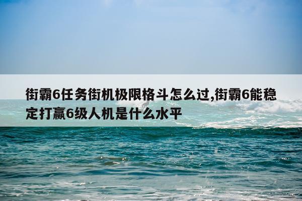街霸6任务街机极限格斗怎么过,街霸6能稳定打赢6级人机是什么水平