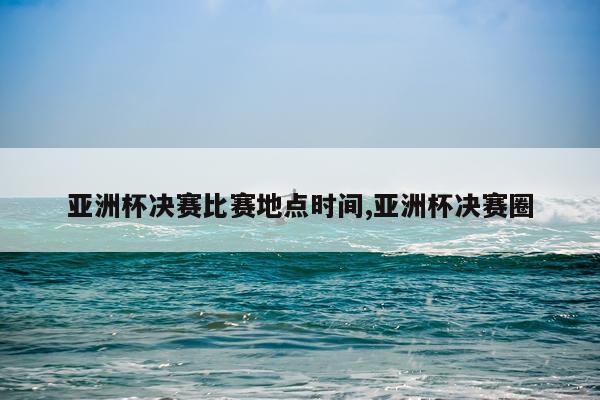 亚洲杯决赛比赛地点时间,亚洲杯决赛圈
