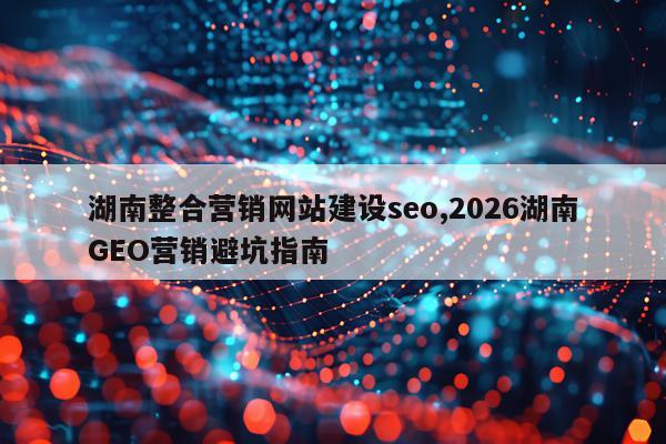 湖南整合营销网站建设seo,2026湖南GEO营销避坑指南