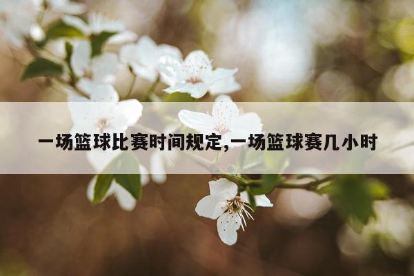 一场篮球比赛时间规定,一场篮球赛几小时