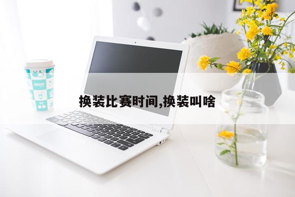 换装比赛时间,换装叫啥